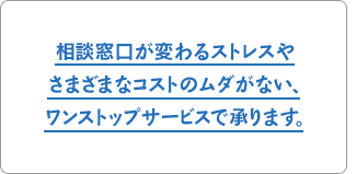 相談窓口が変わるストレスやさまざまなコストのムダがない、ワンストップサービスで承ります。