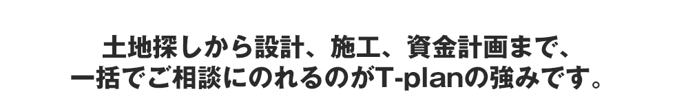 土地探しから設計、施工、資金計画まで、一括でご相談にのれるのがT-planの強みです。